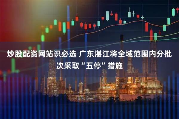 炒股配资网站识必选 广东湛江将全域范围内分批次采取“五停”措施