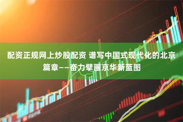 配资正规网上炒股配资 谱写中国式现代化的北京篇章——奋力擘画京华新蓝图