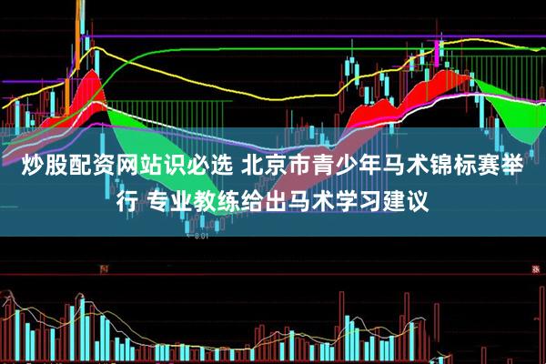 炒股配资网站识必选 北京市青少年马术锦标赛举行 专业教练给出马术学习建议