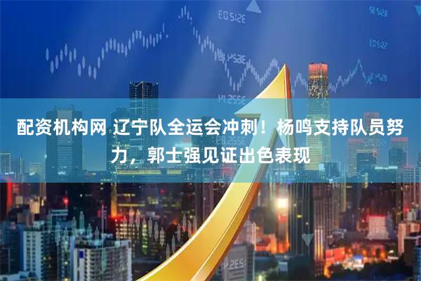 配资机构网 辽宁队全运会冲刺！杨鸣支持队员努力，郭士强见证出色表现