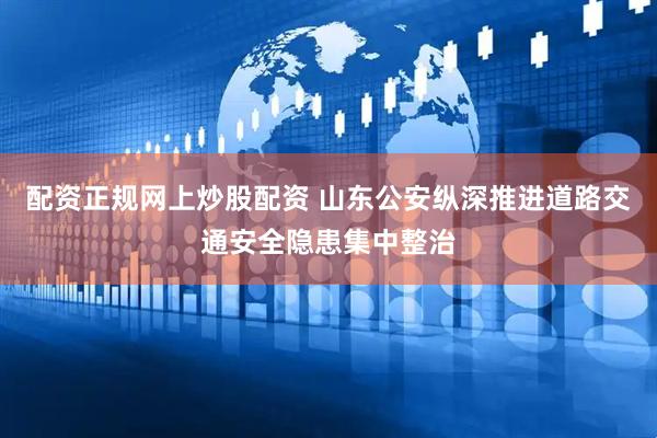 配资正规网上炒股配资 山东公安纵深推进道路交通安全隐患集中整治