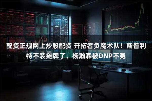 配资正规网上炒股配资 开拓者负魔术队！斯普利特不装摊牌了，杨瀚森被DNP不冤