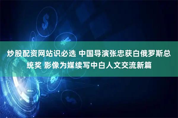 炒股配资网站识必选 中国导演张忠获白俄罗斯总统奖 影像为媒续写中白人文交流新篇