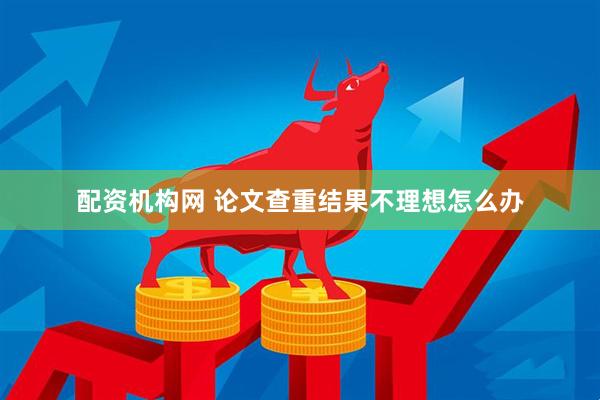 配资机构网 论文查重结果不理想怎么办