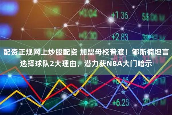 配资正规网上炒股配资 加盟母校普渡！郇斯楠坦言选择球队2大理由，潜力获NBA大门暗示