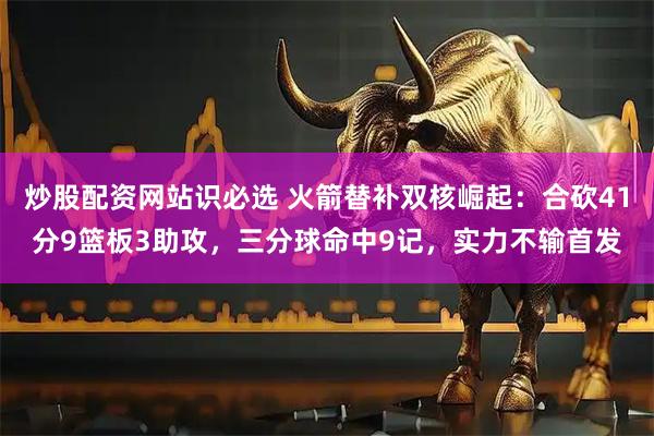 炒股配资网站识必选 火箭替补双核崛起：合砍41分9篮板3助攻，三分球命中9记，实力不输首发