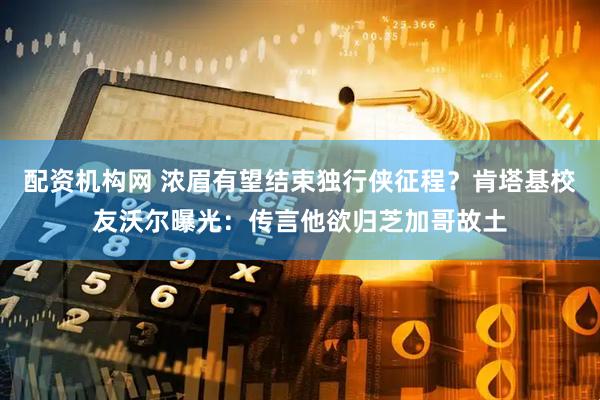 配资机构网 浓眉有望结束独行侠征程？肯塔基校友沃尔曝光：传言他欲归芝加哥故土