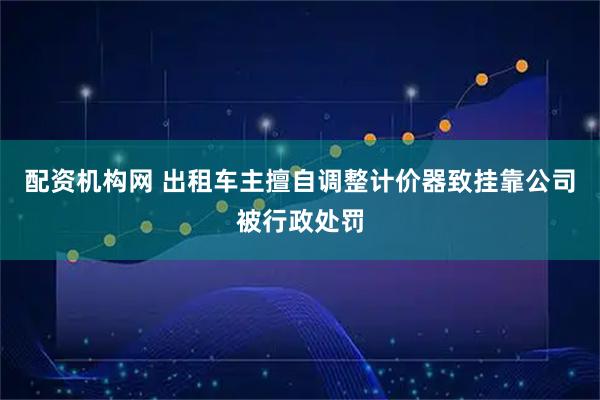 配资机构网 出租车主擅自调整计价器致挂靠公司被行政处罚