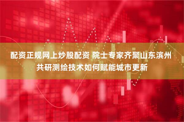 配资正规网上炒股配资 院士专家齐聚山东滨州 共研测绘技术如何赋能城市更新