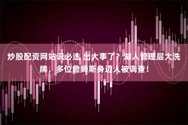 炒股配资网站识必选 出大事了？湖人管理层大洗牌，多位詹姆斯身边人被调查！