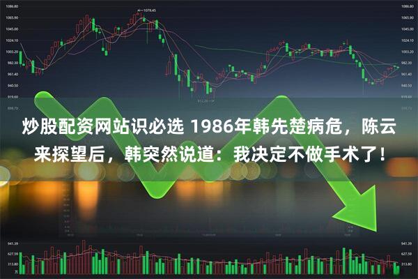 炒股配资网站识必选 1986年韩先楚病危，陈云来探望后，韩突然说道：我决定不做手术了！