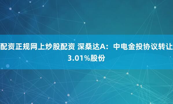 配资正规网上炒股配资 深桑达A：中电金投协议转让3.01%股份
