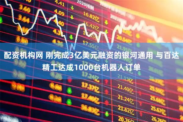 配资机构网 刚完成3亿美元融资的银河通用 与百达精工达成1000台机器人订单