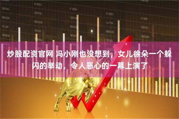 炒股配资官网 冯小刚也没想到，女儿徐朵一个躲闪的举动，令人恶心的一幕上演了
