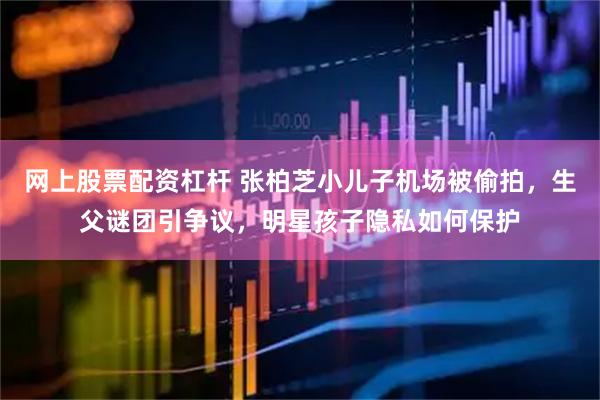 网上股票配资杠杆 张柏芝小儿子机场被偷拍，生父谜团引争议，明星孩子隐私如何保护