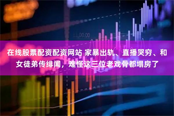 在线股票配资配资网站 家暴出轨、直播哭穷、和女徒弟传绯闻，难怪这三位老戏骨都塌房了