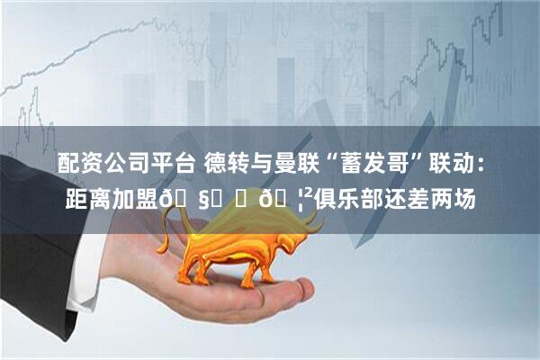 配资公司平台 德转与曼联“蓄发哥”联动：距离加盟🧑‍🦲俱乐部还差两场
