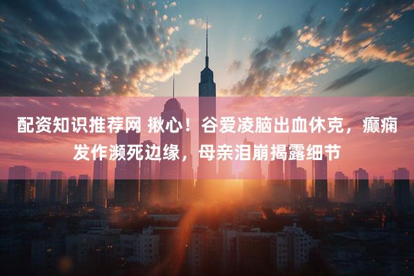 配资知识推荐网 揪心！谷爱凌脑出血休克，癫痫发作濒死边缘，母亲泪崩揭露细节