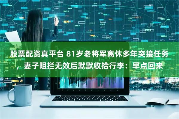 股票配资真平台 81岁老将军离休多年突接任务，妻子阻拦无效后默默收拾行李：早点回来