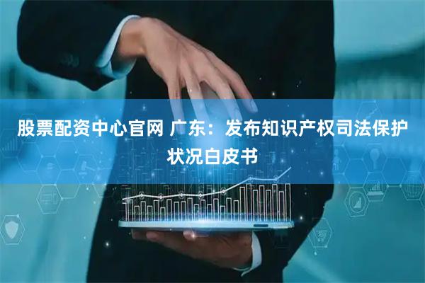 股票配资中心官网 广东：发布知识产权司法保护状况白皮书