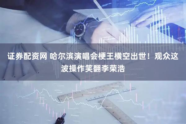 证券配资网 哈尔滨演唱会梗王横空出世！观众这波操作笑翻李荣浩