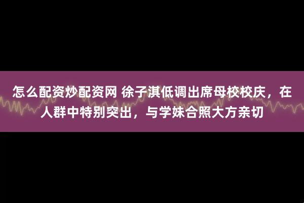 怎么配资炒配资网 徐子淇低调出席母校校庆，在人群中特别突出，与学妹合照大方亲切