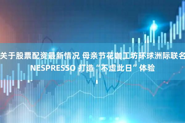 关于股票配资最新情况 母亲节花咖工坊环球洲际联名NESPRESSO 打造“不虚此日”体验