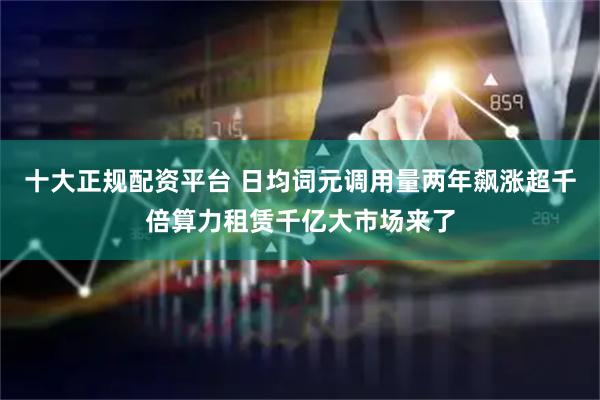 十大正规配资平台 日均词元调用量两年飙涨超千倍算力租赁千亿大市场来了