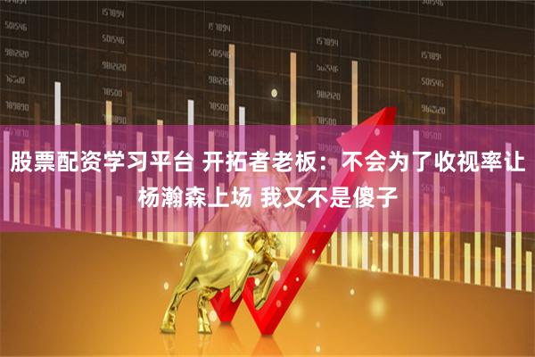 股票配资学习平台 开拓者老板：不会为了收视率让杨瀚森上场 我又不是傻子