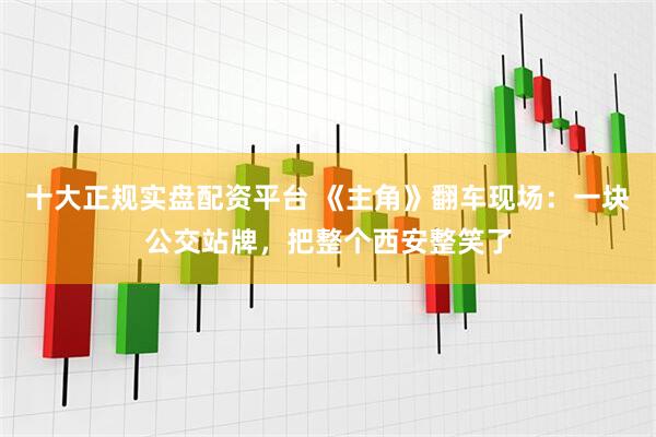 十大正规实盘配资平台 《主角》翻车现场：一块公交站牌，把整个西安整笑了