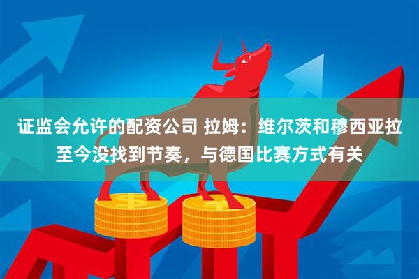 证监会允许的配资公司 拉姆：维尔茨和穆西亚拉至今没找到节奏，与德国比赛方式有关