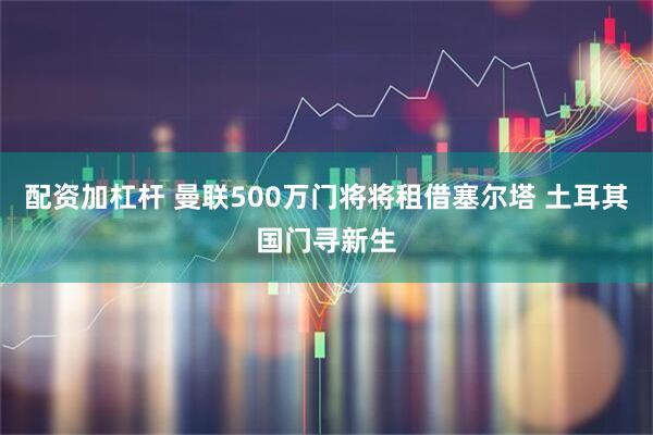 配资加杠杆 曼联500万门将将租借塞尔塔 土耳其国门寻新生