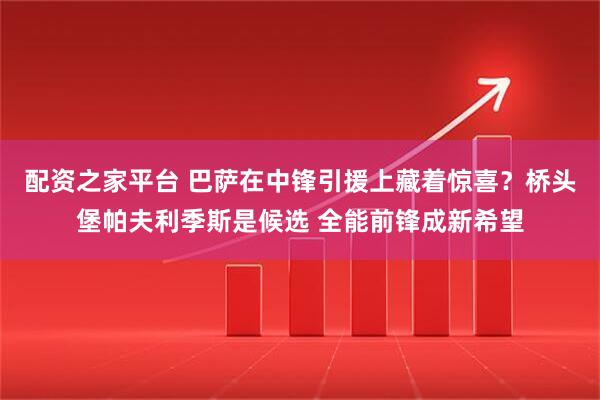 配资之家平台 巴萨在中锋引援上藏着惊喜？桥头堡帕夫利季斯是候选 全能前锋成新希望