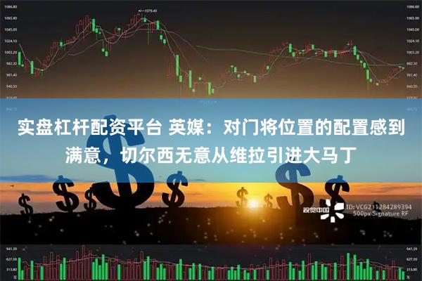 实盘杠杆配资平台 英媒：对门将位置的配置感到满意，切尔西无意从维拉引进大马丁