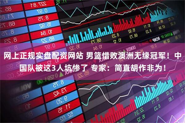 网上正规实盘配资网站 男篮惜败澳洲无缘冠军！中国队被这3人坑惨了 专家：简直胡作非为！